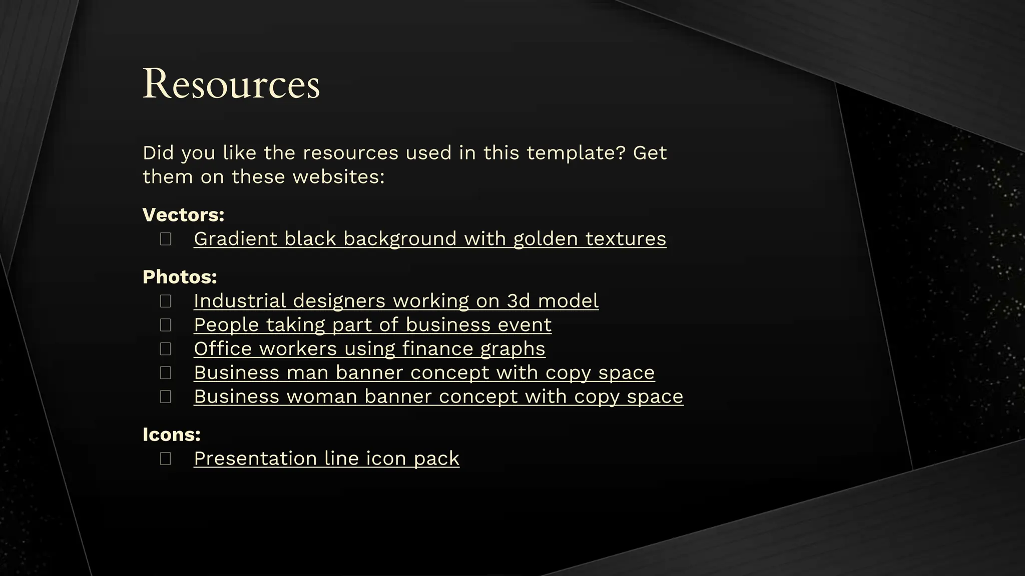 Resources
Did you like the resources used in this template? Get
them on these websites:
Vectors:
� Gradient black background with golden textures
Photos:
� Industrial designers working on 3d model
� People taking part of business event
� Office workers using finance graphs
� Business man banner concept with copy space
� Business woman banner concept with copy space
Icons:
� Presentation line icon pack
 