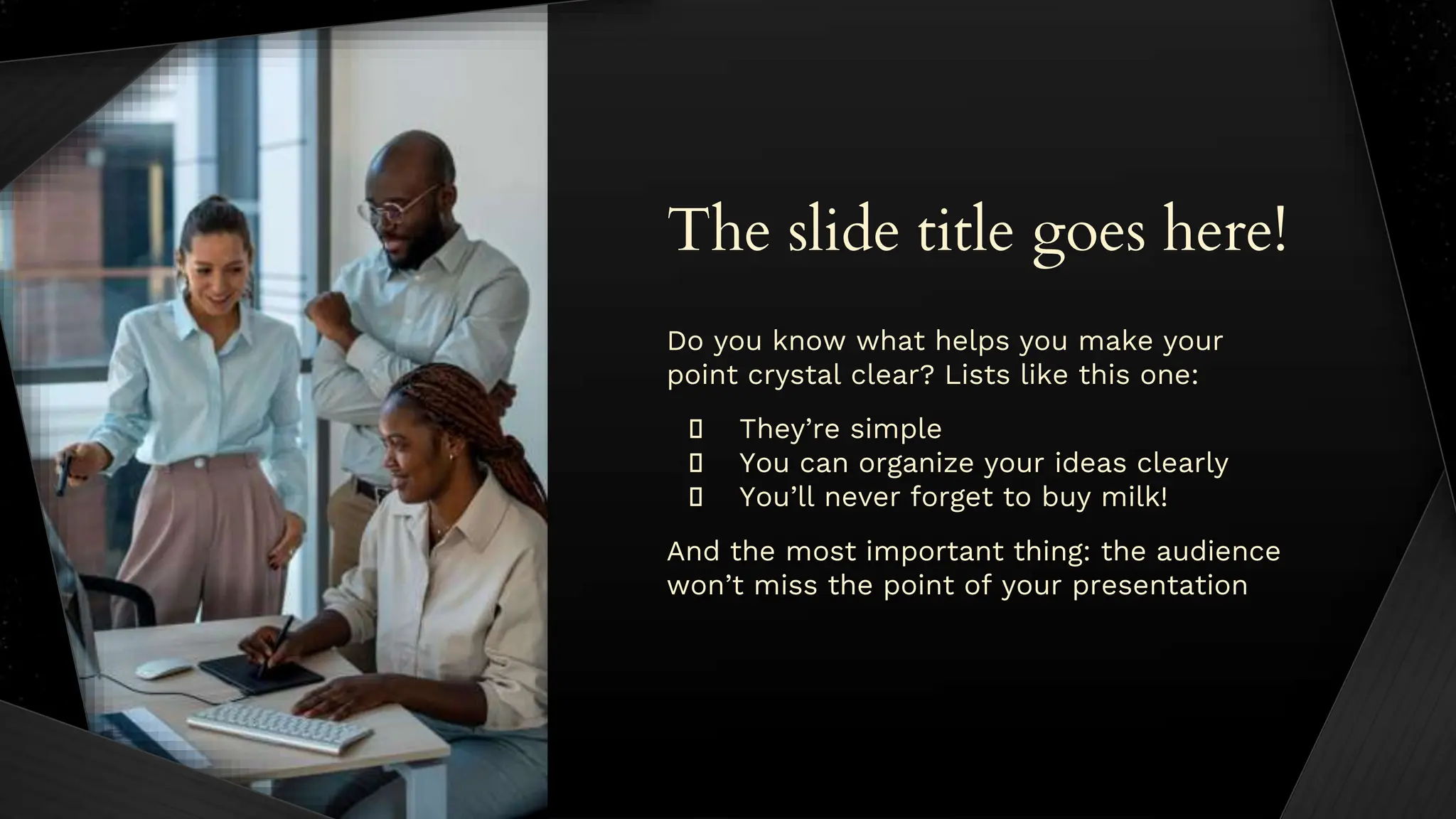 The slide title goes here!
Do you know what helps you make your
point crystal clear? Lists like this one:
� They’re simple
� You can organize your ideas clearly
� You’ll never forget to buy milk!
And the most important thing: the audience
won’t miss the point of your presentation
 