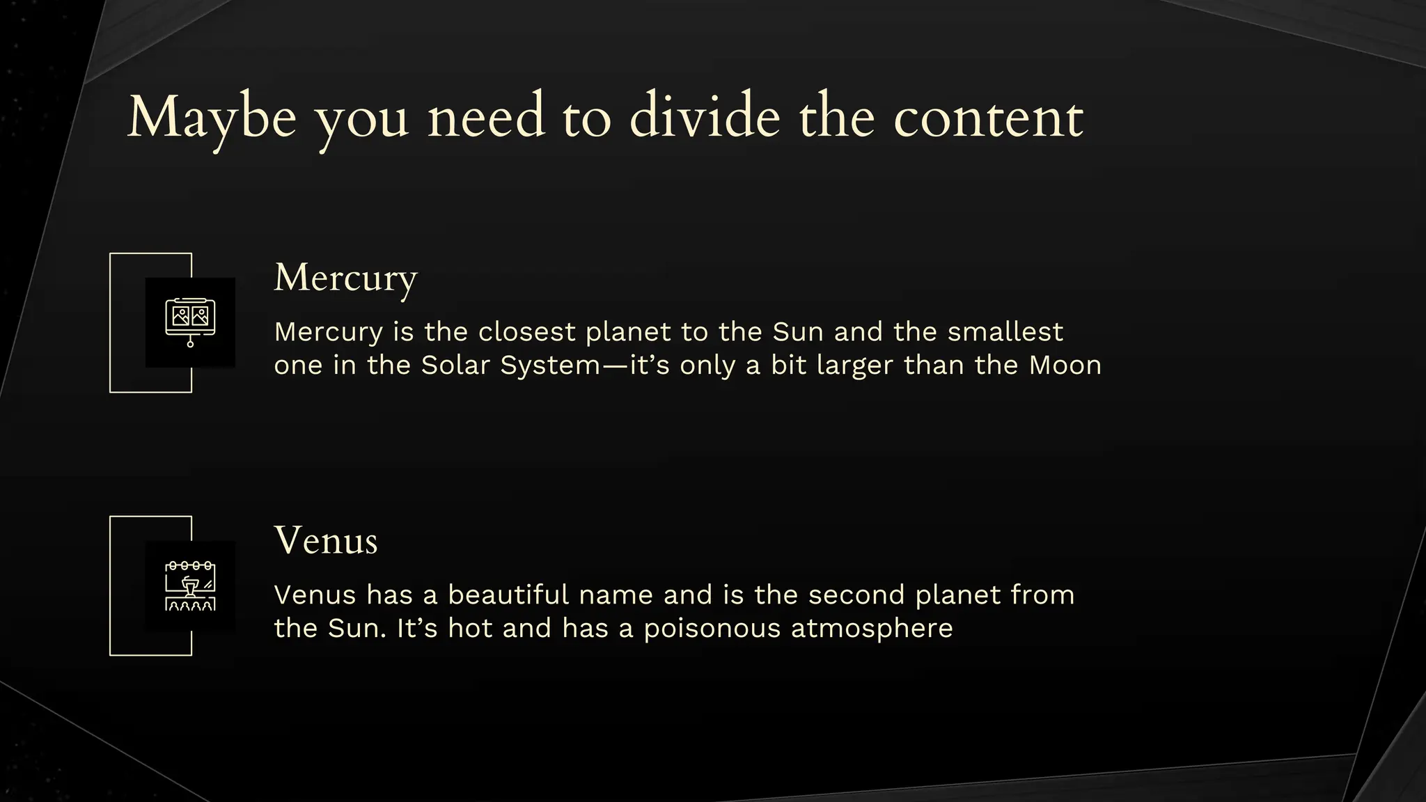 Maybe you need to divide the content
Venus has a beautiful name and is the second planet from
the Sun. It’s hot and has a poisonous atmosphere
Mercury is the closest planet to the Sun and the smallest
one in the Solar System—it’s only a bit larger than the Moon
Mercury
Venus
 