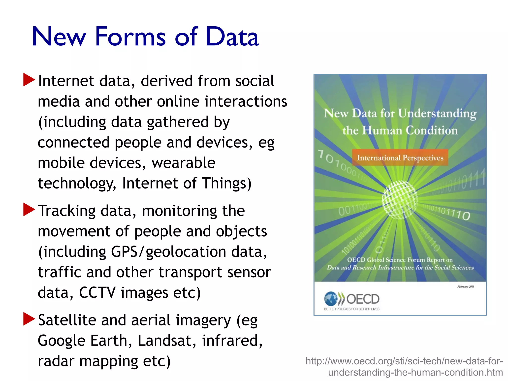 New Forms of Data
▶ Internet data, derived from social
media and other online interactions
(including data gathered by
connected people and devices, eg
mobile devices, wearable
technology, Internet of Things)
▶ Tracking data, monitoring the
movement of people and objects
(including GPS/geolocation data,
traffic and other transport sensor
data, CCTV images etc)
▶ Satellite and aerial imagery (eg
Google Earth, Landsat, infrared,
radar mapping etc) http://www.oecd.org/sti/sci-tech/new-data-for-
understanding-the-human-condition.htm
 