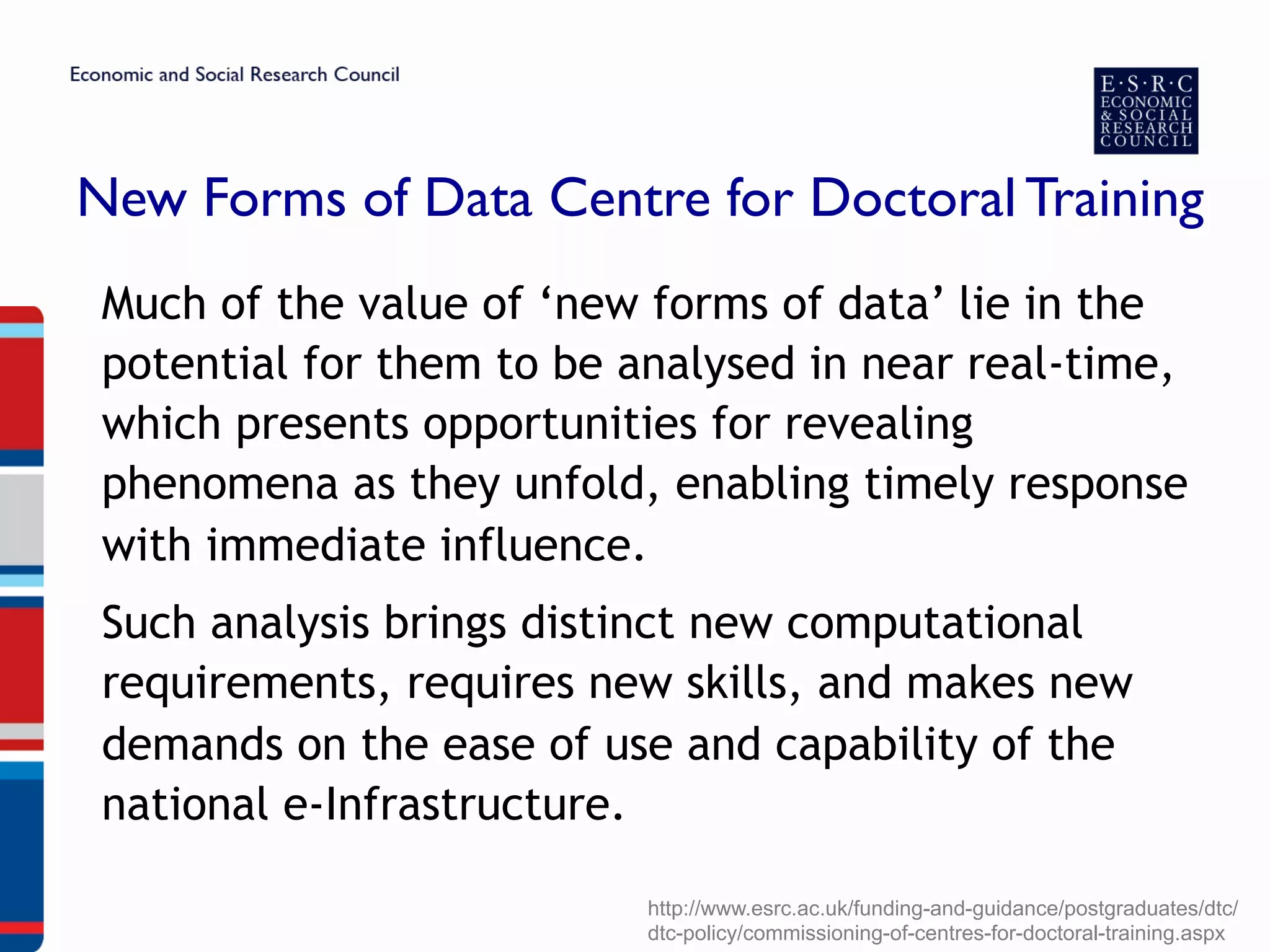 New Forms of Data Centre for Doctoral Training
Much of the value of ‘new forms of data’ lie in the
potential for them to be analysed in near real-time,
which presents opportunities for revealing
phenomena as they unfold, enabling timely response
with immediate influence.
Such analysis brings distinct new computational
requirements, requires new skills, and makes new
demands on the ease of use and capability of the
national e-Infrastructure.
http://www.esrc.ac.uk/funding-and-guidance/postgraduates/dtc/
dtc-policy/commissioning-of-centres-for-doctoral-training.aspx
 