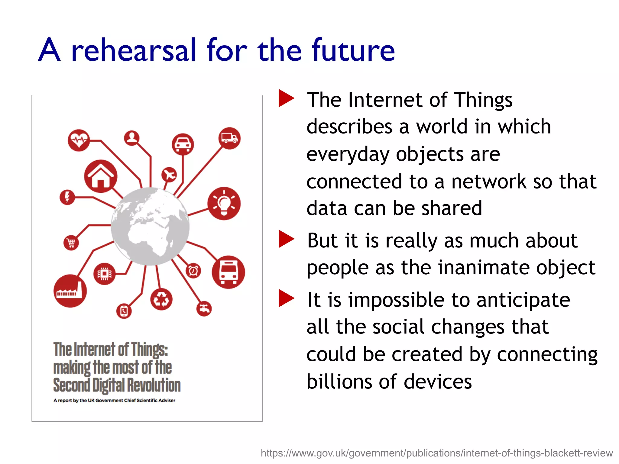 A rehearsal for the future
▶  The Internet of Things
describes a world in which
everyday objects are
connected to a network so that
data can be shared
▶  But it is really as much about
people as the inanimate object
▶  It is impossible to anticipate
all the social changes that
could be created by connecting
billions of devices
https://www.gov.uk/government/publications/internet-of-things-blackett-review
 