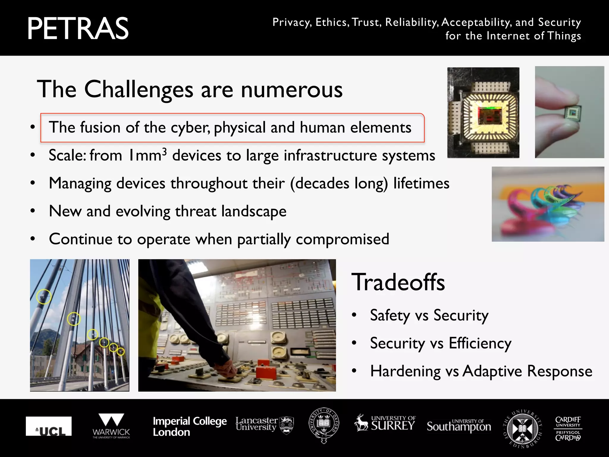PETRAS Privacy, Ethics, Trust, Reliability, Acceptability, and Security
for the Internet of Things
•  The fusion of the cyber, physical and human elements
•  Scale: from 1mm3 devices to large infrastructure systems
•  Managing devices throughout their (decades long) lifetimes
•  New and evolving threat landscape
•  Continue to operate when partially compromised
The Challenges are numerous
•  Safety vs Security
•  Security vs Efficiency
•  Hardening vs Adaptive Response
Tradeoffs
 