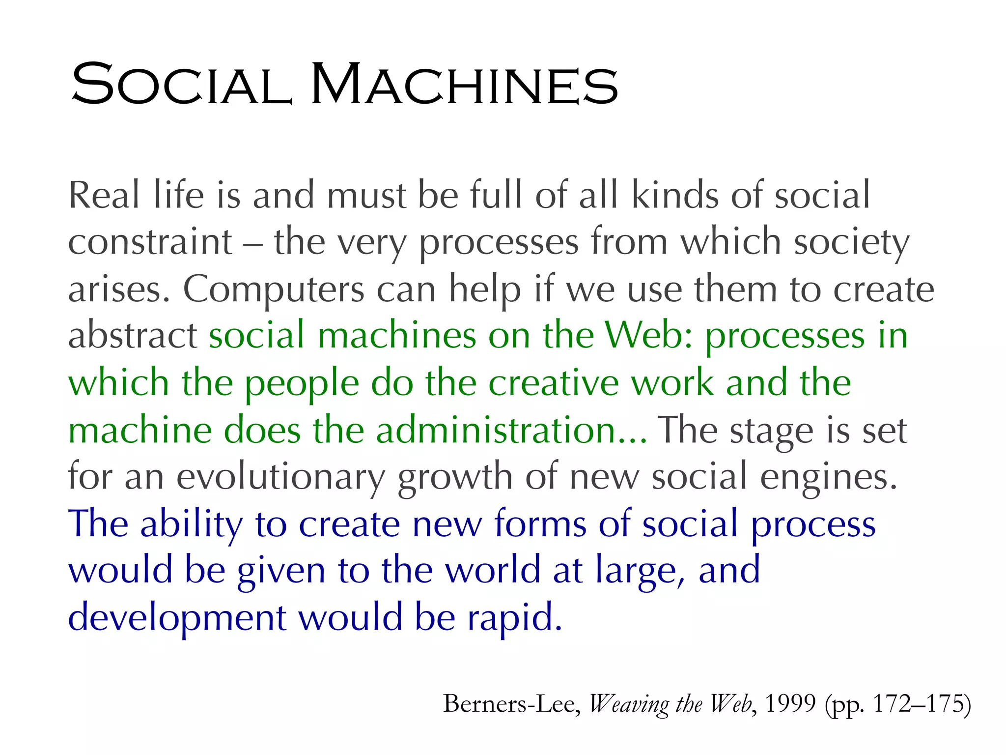 Real life is and must be full of all kinds of social
constraint – the very processes from which society
arises. Computers can help if we use them to create
abstract social machines on the Web: processes in
which the people do the creative work and the
machine does the administration... The stage is set
for an evolutionary growth of new social engines.
The ability to create new forms of social process
would be given to the world at large, and
development would be rapid.
Berners-Lee, Weaving the Web, 1999 (pp. 172–175)
Social Machines
 