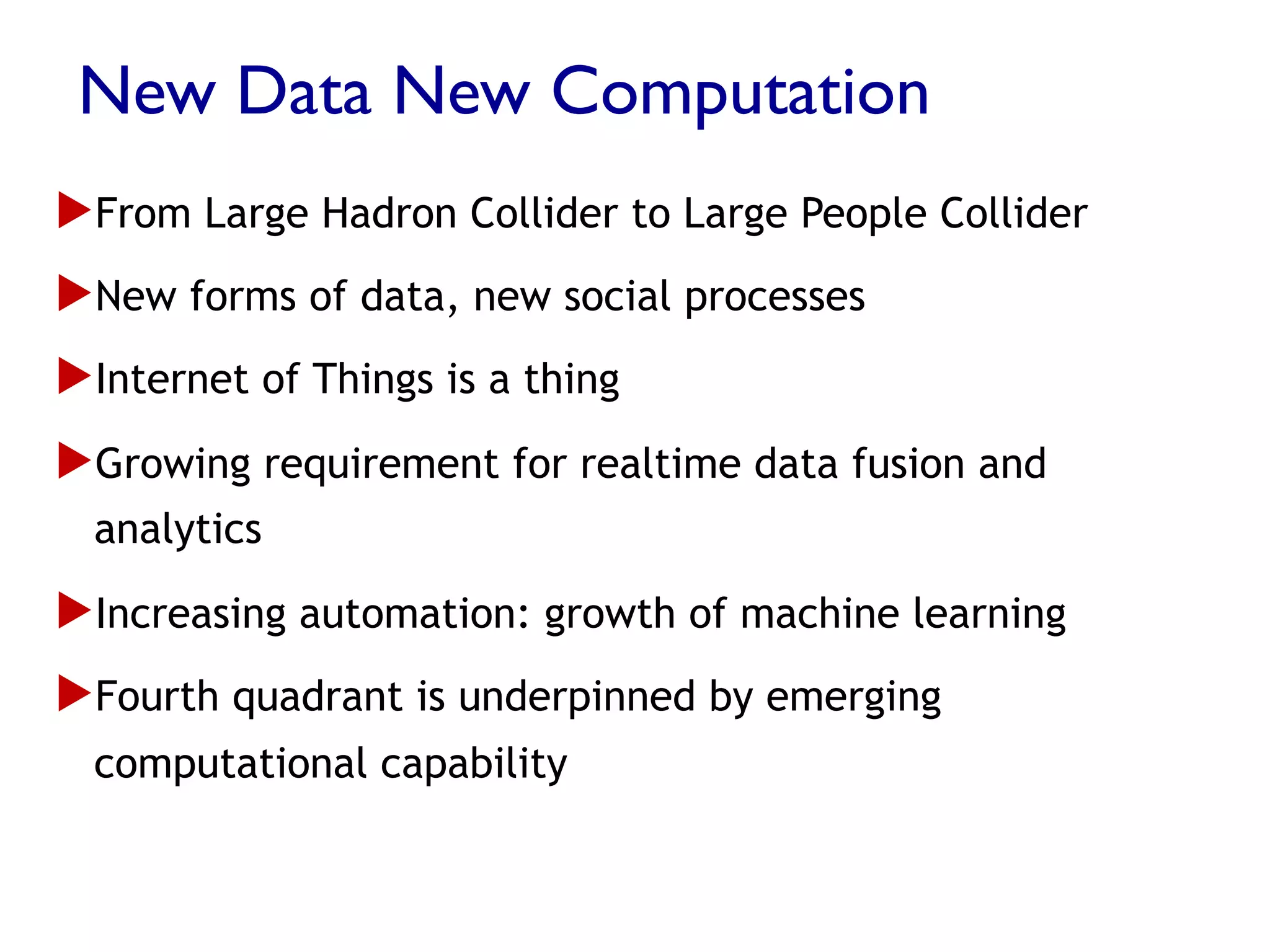 New Data New Computation
▶ From Large Hadron Collider to Large People Collider
▶ New forms of data, new social processes
▶ Internet of Things is a thing
▶ Growing requirement for realtime data fusion and
analytics
▶ Increasing automation: growth of machine learning
▶ Fourth quadrant is underpinned by emerging
computational capability
 