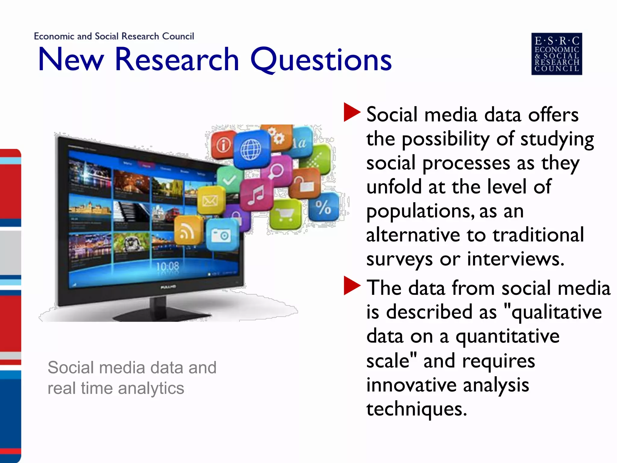 New Research Questions
▶ Social media data offers
the possibility of studying
social processes as they
unfold at the level of
populations, as an
alternative to traditional
surveys or interviews.
▶ The data from social media
is described as "qualitative
data on a quantitative
scale" and requires
innovative analysis
techniques.
Social media data and
real time analytics
 