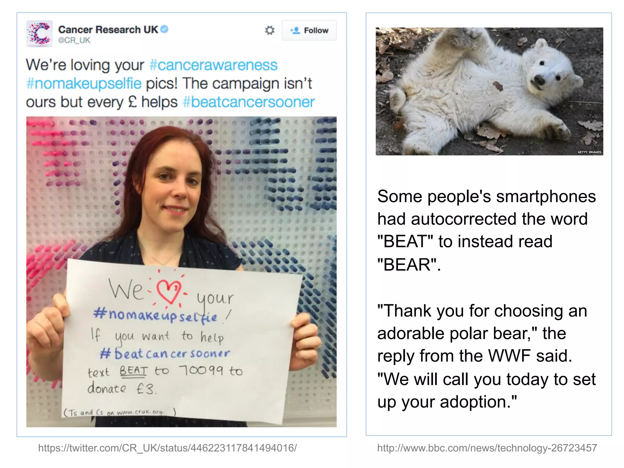https://twitter.com/CR_UK/status/446223117841494016/
Some people's smartphones
had autocorrected the word
"BEAT" to instead read
"BEAR".
"Thank you for choosing an
adorable polar bear," the
reply from the WWF said.
"We will call you today to set
up your adoption."
http://www.bbc.com/news/technology-26723457
 