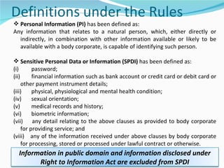 Personal Information (PI)  has been defined as: Any information that relates to a natural person, which, either directly or indirectly, in combination with other information available or likely to be available with a body corporate, is capable of identifying such person. Sensitive Personal Data or Information (SPDI)  has been defined as: (i)         password;  (ii)        financial information such as bank account or credit card or debit card or other payment instrument details;  (iii)       physical, physiological and mental health condition;  (iv)       sexual orientation;  (v)        medical records and history;  (vi)       biometric information;  (vii)      any detail relating to the above clauses as provided to body corporate for providing service; and  (viii)    any of the information received under above clauses by body corporate for processing, stored or processed under lawful contract or otherwise. Information in public domain and information disclosed under Right to Information Act are excluded from SPDI 