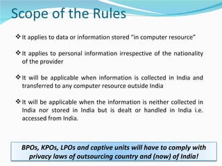 It applies to data or information stored “in computer resource” It applies to personal information irrespective of the nationality of the provider It will be applicable when information is collected in India and transferred to any computer resource outside India It will be applicable when the information is neither collected in India nor stored in India but is dealt or handled in India i.e. accessed from India.  BPOs, KPOs, LPOs and captive units will have to comply with privacy laws of outsourcing country and (now) of India! 