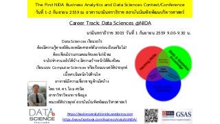 Career Track: Data Sciences @NIDA
The First NIDA Business Analytics and Data Sciences Contest/Conference
วันที่ 1-2 กันยายน 2559 ณ อาคารนวมินทราธิราช สถาบันบัณฑิตพัฒนบริหารศาสตร์
https://businessanalyticsnida.wordpress.com
https://www.facebook.com/BusinessAnalyticsNIDA/
โดย รศ. ดร. โอม ศรนิล
สาขาวิชาวิทยาการข้อมูล
คณะสถิติประยุกต์ สถาบันบัณฑิตพัฒนบริหารศาสตร์
Data Sciences เรียนอะไร
ต้องมีความรู้ทางสถิติและคณิตศาสตร์ดีมากก่อนเรียนหรือไม่?
ต้องเขียนโปรแกรมคอมพิวเตอร์เก่งไหม
จบไปทางานอะไรได้บ้าง มีความก้าวหน้าได้ดีแค่ไหน
เรียนแบบ Computer Sciences หรือเรียนแบบสถิติประยุกต์
เนื้อหาเน้นหนักไปด้านใด
อาจารย์มีความเชี่ยวชาญด้านใดบ้าง
นวมินทราธิราช 3003 วันที่ 1 กันยายน 2559 9.00-9.30 น.
 