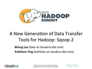 A	
  New	
  GeneraAon	
  of	
  Data	
  Transfer	
  
     	
  
          Tools	
  for	
  Hadoop:	
  Sqoop	
  2	
  
   Bilung	
  Lee	
  (blee	
  at	
  cloudera	
  dot	
  com)	
  
   Kathleen	
  Ting	
  (kathleen	
  at	
  cloudera	
  dot	
  com)	
  
   	
  
                       Hadoop	
  Summit	
  2012.	
  6/13/12	
  Apache	
  Sqoop	
  
                      Copyright	
  2012	
  The	
  Apache	
  So=ware	
  FoundaAon	
  
 