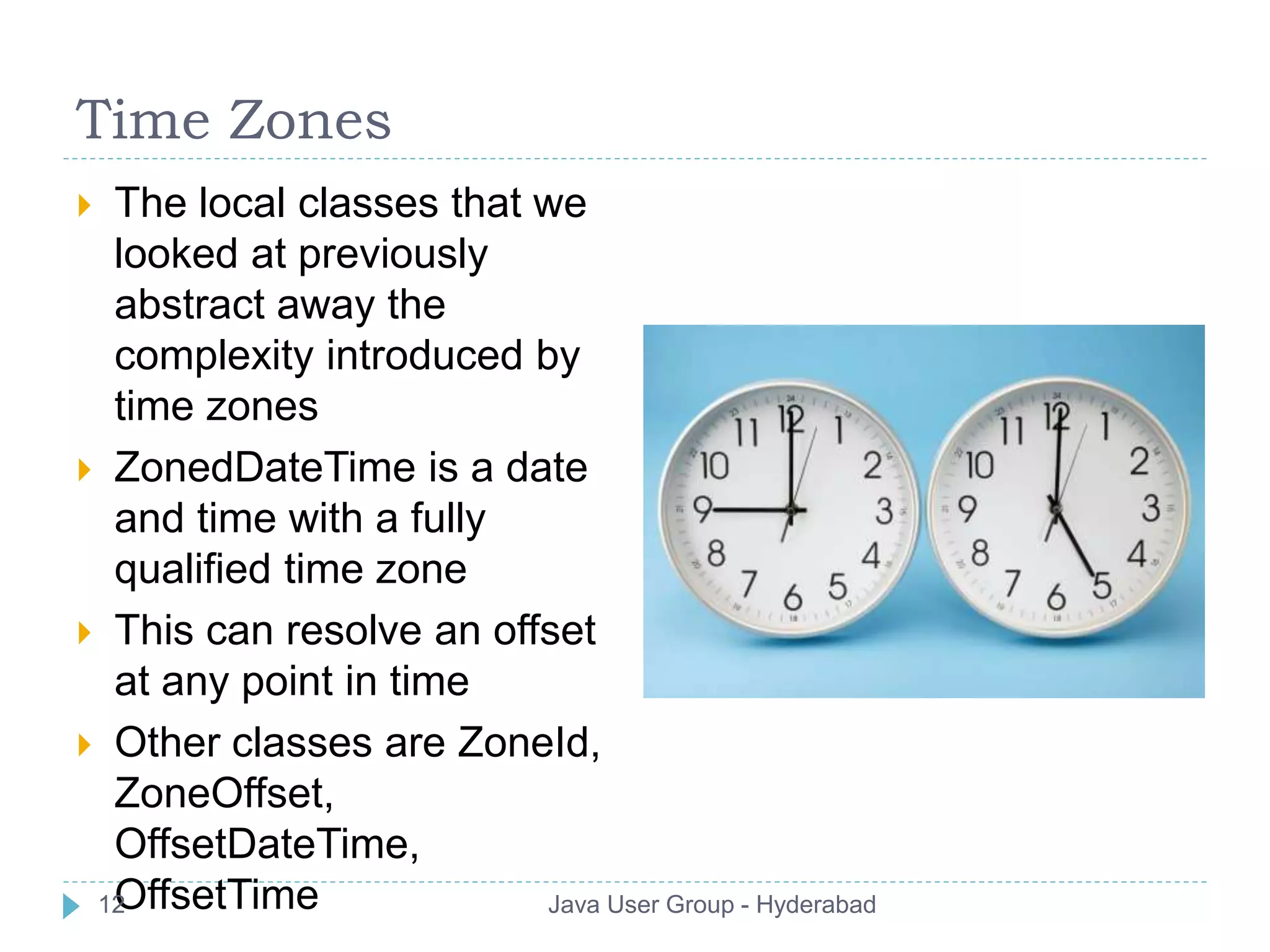 Time Zones 
 The local classes that we 
looked at previously 
abstract away the 
complexity introduced by 
time zones 
 ZonedDateTime is a date 
and time with a fully 
qualified time zone 
 This can resolve an offset 
at any point in time 
 Other classes are ZoneId, 
ZoneOffset, 
OffsetDateTime, 
12OffsetTime Java User Group - Hyderabad 
 