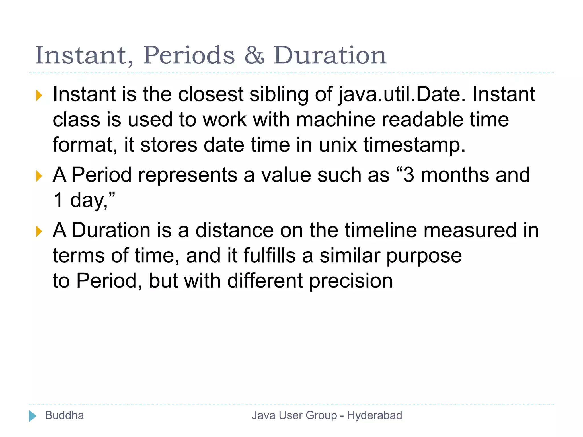 Instant, Periods & Duration 
 Instant is the closest sibling of java.util.Date. Instant 
class is used to work with machine readable time 
format, it stores date time in unix timestamp. 
 A Period represents a value such as “3 months and 
1 day,” 
 A Duration is a distance on the timeline measured in 
terms of time, and it fulfills a similar purpose 
to Period, but with different precision 
Buddha Java User Group - Hyderabad 
 