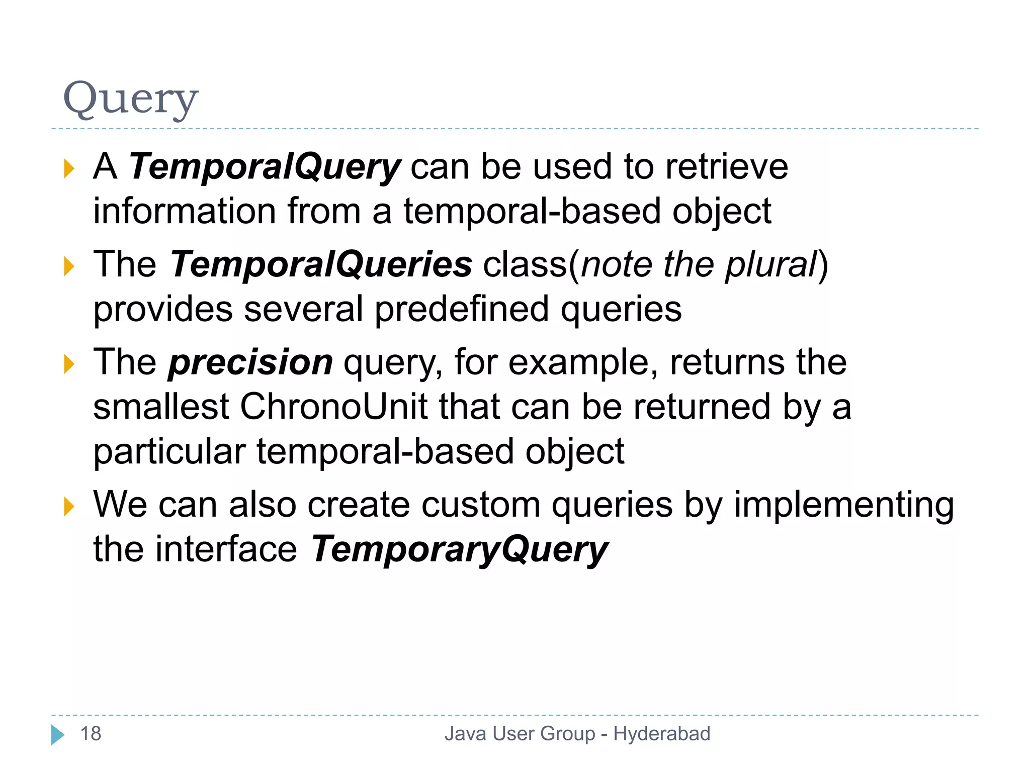 Query 
 A TemporalQuery can be used to retrieve 
information from a temporal-based object 
 The TemporalQueries class(note the plural) 
provides several predefined queries 
 The precision query, for example, returns the 
smallest ChronoUnit that can be returned by a 
particular temporal-based object 
 We can also create custom queries by implementing 
the interface TemporaryQuery 
18 Java User Group - Hyderabad 
 