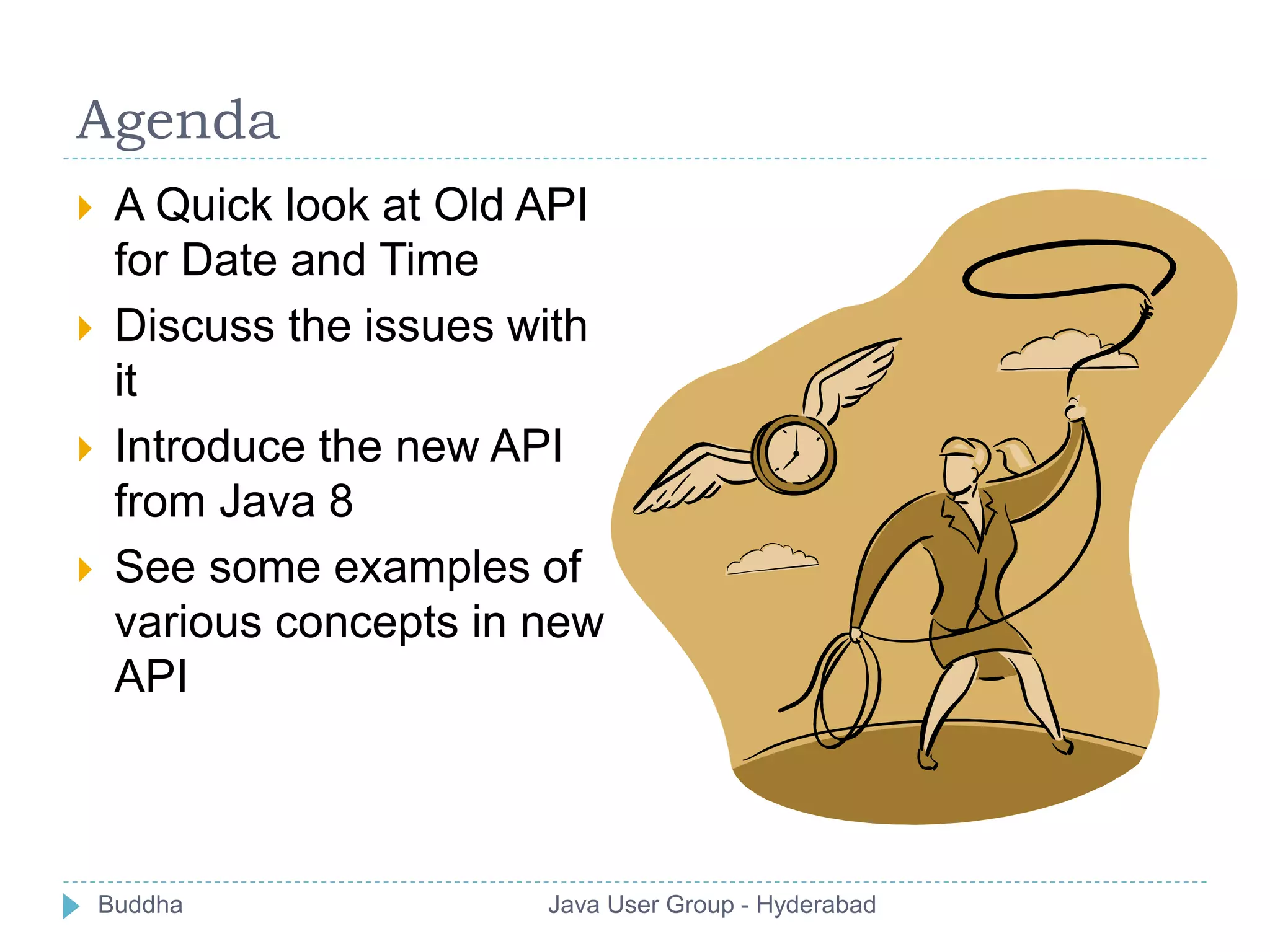 Agenda 
 A Quick look at Old API 
for Date and Time 
 Discuss the issues with 
it 
 Introduce the new API 
from Java 8 
 See some examples of 
various concepts in new 
API 
Buddha Java User Group - Hyderabad 
 