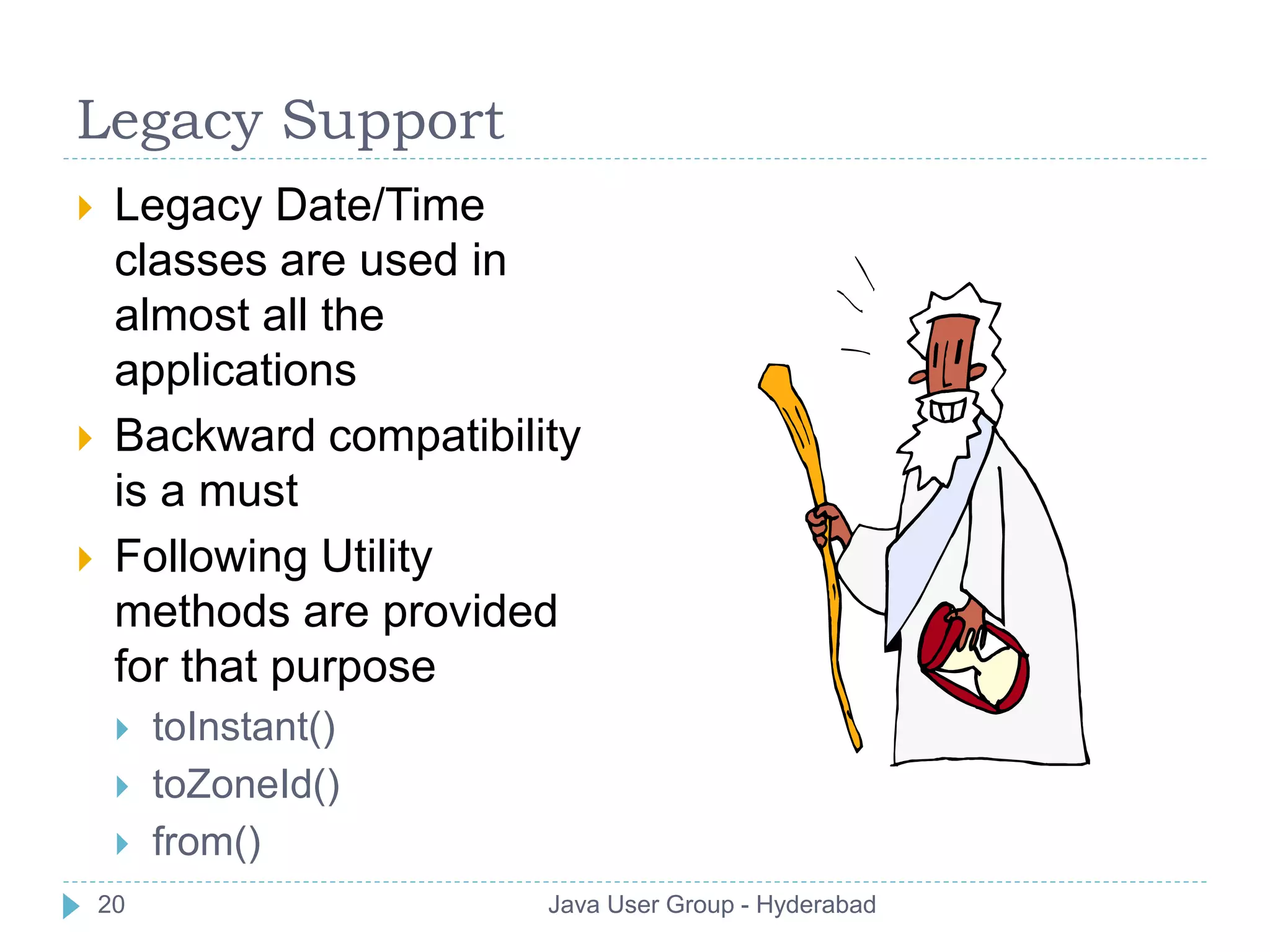 Legacy Support 
 Legacy Date/Time 
classes are used in 
almost all the 
applications 
 Backward compatibility 
is a must 
 Following Utility 
methods are provided 
for that purpose 
 toInstant() 
 toZoneId() 
 from() 
20 Java User Group - Hyderabad 
 