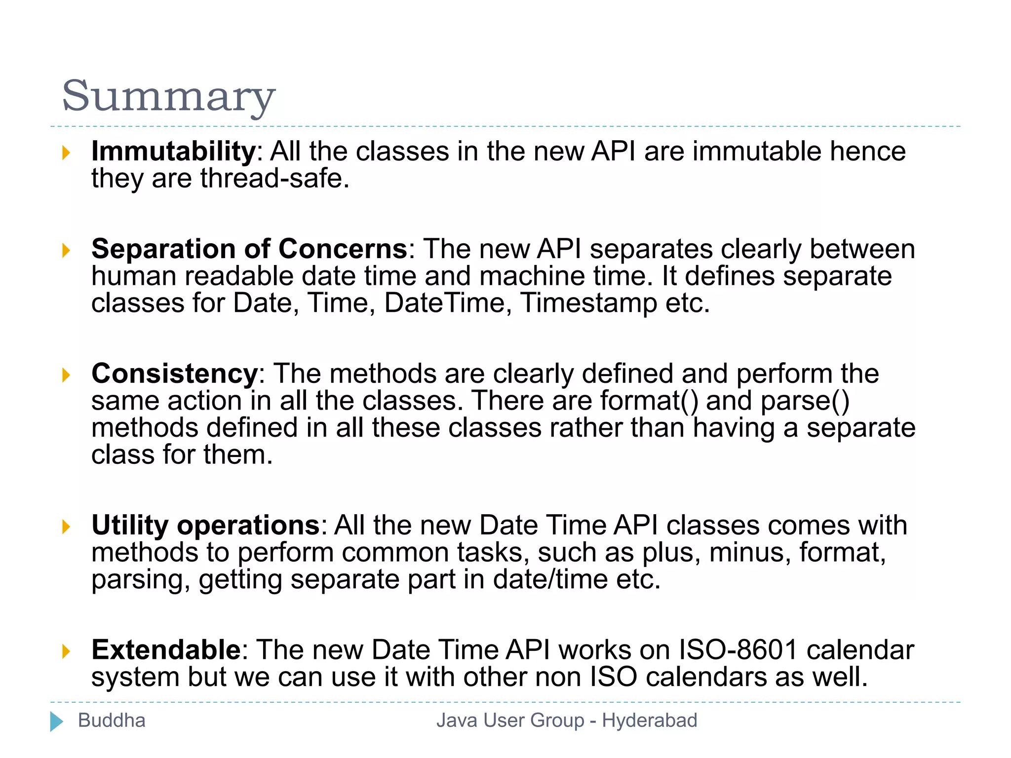 Summary 
 Immutability: All the classes in the new API are immutable hence 
they are thread-safe. 
 Separation of Concerns: The new API separates clearly between 
human readable date time and machine time. It defines separate 
classes for Date, Time, DateTime, Timestamp etc. 
 Consistency: The methods are clearly defined and perform the 
same action in all the classes. There are format() and parse() 
methods defined in all these classes rather than having a separate 
class for them. 
 Utility operations: All the new Date Time API classes comes with 
methods to perform common tasks, such as plus, minus, format, 
parsing, getting separate part in date/time etc. 
 Extendable: The new Date Time API works on ISO-8601 calendar 
system but we can use it with other non ISO calendars as well. 
Buddha Java User Group - Hyderabad 
 