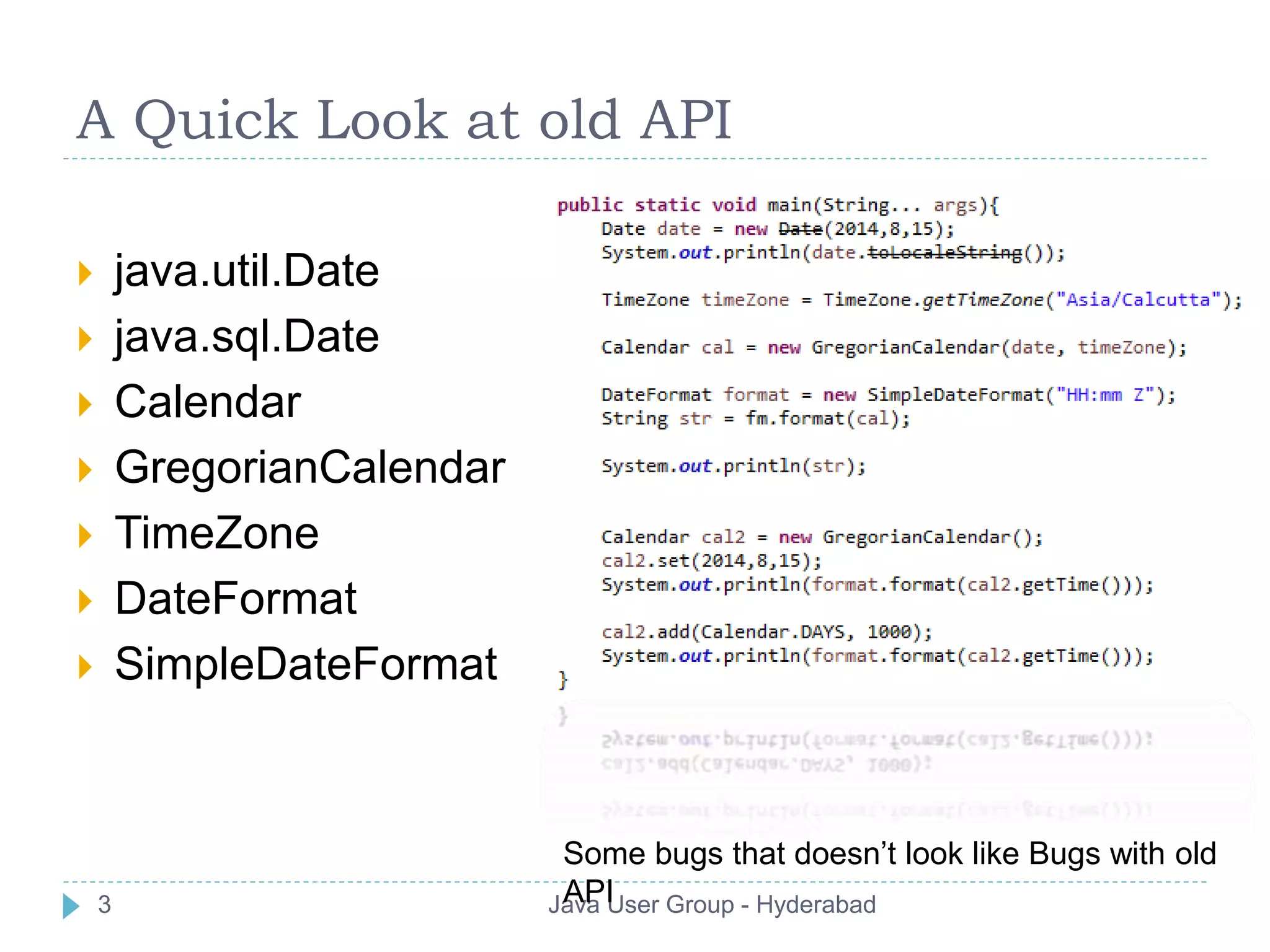 A Quick Look at old API 
 java.util.Date 
 java.sql.Date 
 Calendar 
 GregorianCalendar 
 TimeZone 
 DateFormat 
 SimpleDateFormat 
Some bugs that doesn’t look like Bugs with old 
API 
3 Java User Group - Hyderabad 
 
