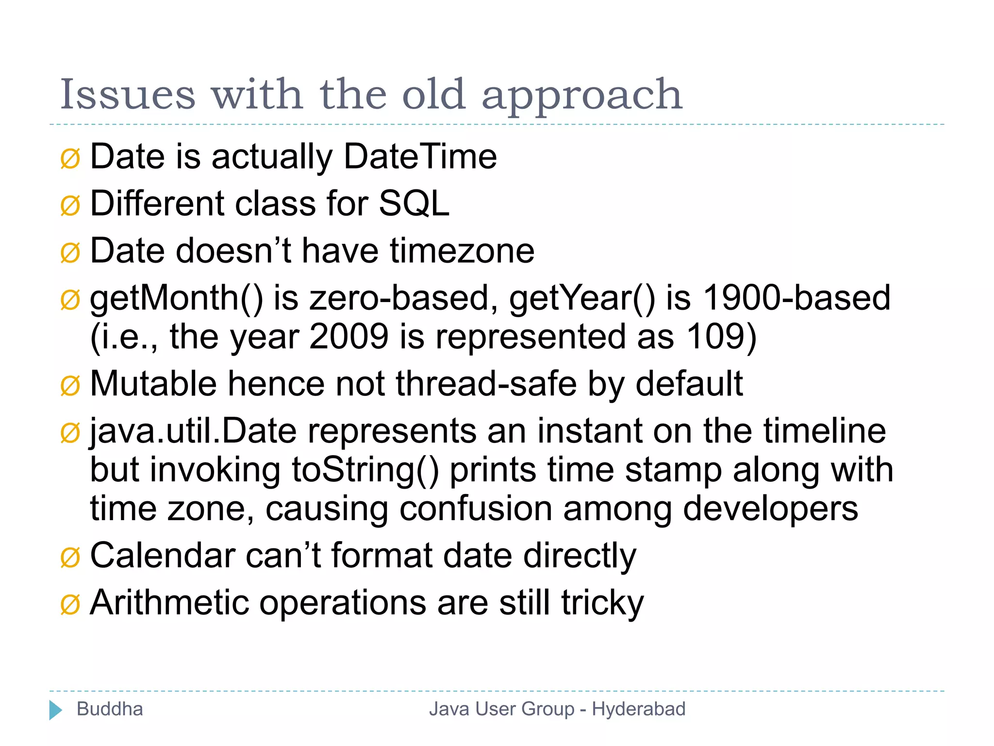 Issues with the old approach 
Ø Date is actually DateTime 
Ø Different class for SQL 
Ø Date doesn’t have timezone 
Ø getMonth() is zero-based, getYear() is 1900-based 
(i.e., the year 2009 is represented as 109) 
Ø Mutable hence not thread-safe by default 
Ø java.util.Date represents an instant on the timeline 
but invoking toString() prints time stamp along with 
time zone, causing confusion among developers 
Ø Calendar can’t format date directly 
Ø Arithmetic operations are still tricky 
Buddha Java User Group - Hyderabad 
 