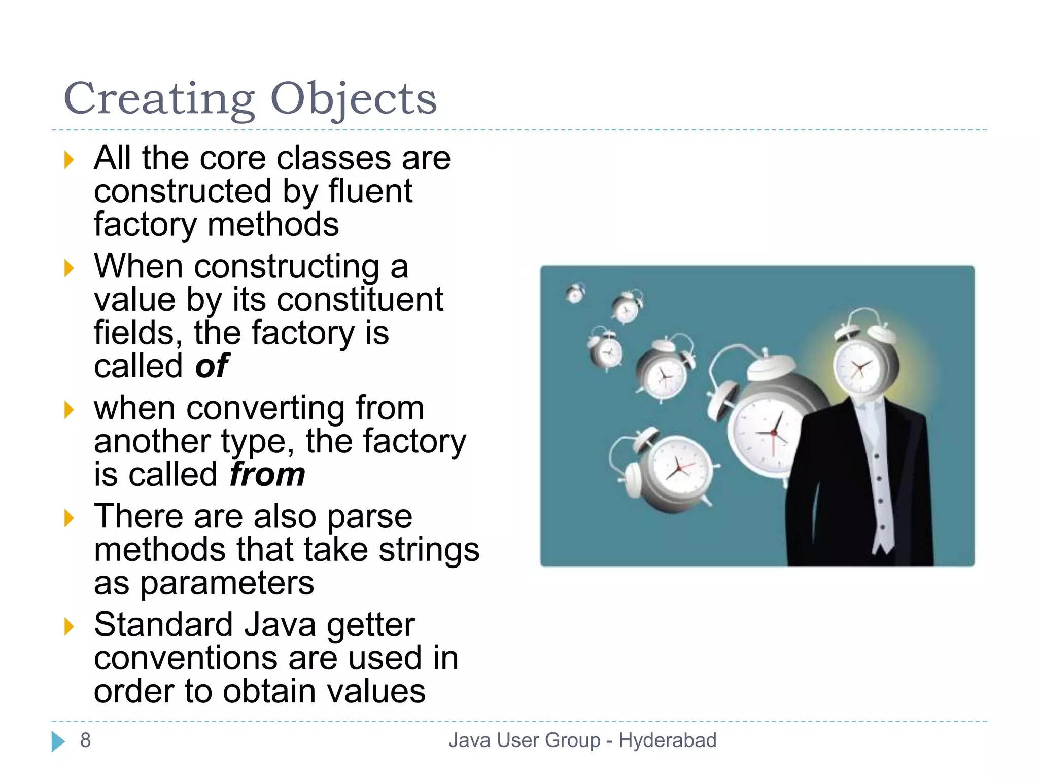 Creating Objects 
 All the core classes are 
constructed by fluent 
factory methods 
 When constructing a 
value by its constituent 
fields, the factory is 
called of 
 when converting from 
another type, the factory 
is called from 
 There are also parse 
methods that take strings 
as parameters 
 Standard Java getter 
conventions are used in 
order to obtain values 
8 Java User Group - Hyderabad 
 