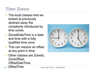 Time Zones 
 The local classes that we 
looked at previously 
abstract away the 
complexity introduced by 
time zones 
 ZonedDateTime is a date 
and time with a fully 
qualified time zone 
 This can resolve an offset 
at any point in time 
 Other classes are ZoneId, 
ZoneOffset, 
OffsetDateTime, 
12OffsetTime Java User Group - Hyderabad 
 