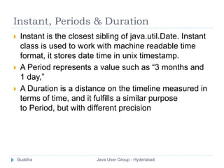 Instant, Periods & Duration 
 Instant is the closest sibling of java.util.Date. Instant 
class is used to work with machine readable time 
format, it stores date time in unix timestamp. 
 A Period represents a value such as “3 months and 
1 day,” 
 A Duration is a distance on the timeline measured in 
terms of time, and it fulfills a similar purpose 
to Period, but with different precision 
Buddha Java User Group - Hyderabad 
 
