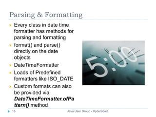 Parsing & Formatting 
 Every class in date time 
formatter has methods for 
parsing and formatting 
 format() and parse() 
directly on the date 
objects 
 DateTimeFormatter 
 Loads of Predefined 
formatters like ISO_DATE 
 Custom formats can also 
be provided via 
DateTimeFormatter.ofPa 
ttern() method 
16 Java User Group - Hyderabad 
 