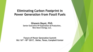 Eliminating Carbon Footprint in
Power Generation from Fossil Fuels
Future of Power Generation Summit
Oct 16th -18th 2017, Dallas, Texas, Campbell Center
Ghasem Bayat, PhD.
Senior Executive VP Exploration & Production,
New Dawn Energy, LLC.
 
