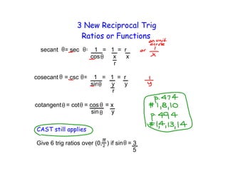 3 New Reciprocal Trig
                 Ratios or Functions
           = sec =    1 = 1 = r
                     cos   x   x
                           r

cosecant   = csc =    1 = 1 = r
                     sin  y   y
                           r

cotangent = cot = cos



CAST still applies

Give 6 trig ratios over (0, ) if sin = 3
                                       5
 
