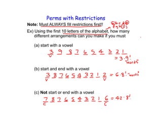 Perms with Restrictions
Note: Must ALWAYS fill restrictions first!!
Ex) Using the first 10 letters of the alphabet, how many
    different arrangements can you make if you must

   (a) start with a vowel




   (b) start and end with a vowel




   (c) Not start or end with a vowel
 