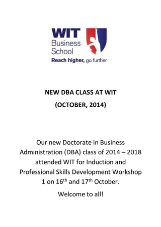 NEW DBA CLASS AT WIT 
(OCTOBER, 2014) 
Our new Doctorate in Business 
Administration (DBA) class of 2014 – 2018 
attended WIT for Induction and 
Professional Skills Development Workshop 
1 on 16th and 17th October. 
Welcome to all! 
 