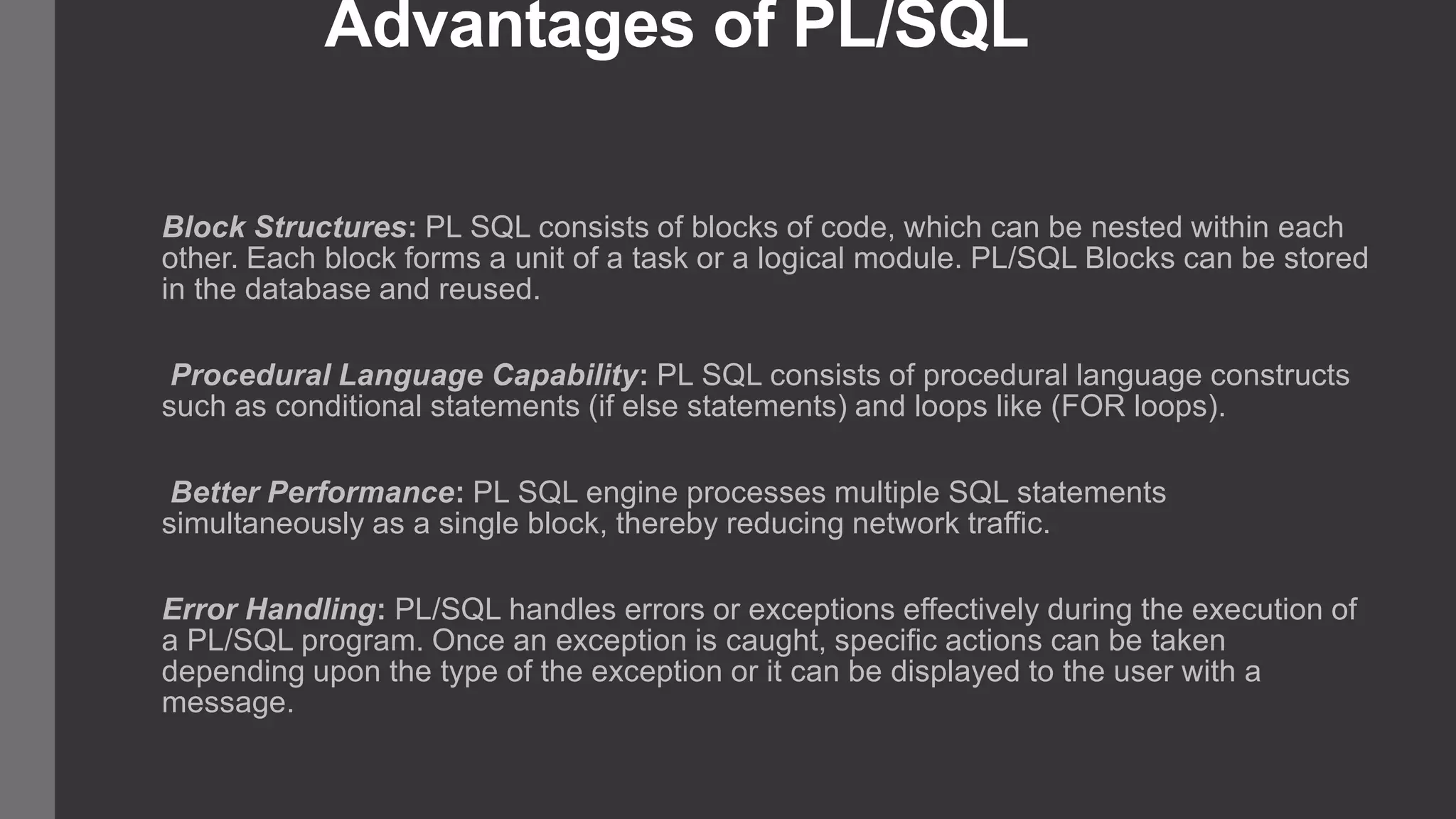Advantages of PL/SQL Block Structures: PL SQL consists of blocks of code, which can be nested within each other. Each block forms a unit of a task or a logical module. PL/SQL Blocks can be stored in the database and reused. Procedural Language Capability: PL SQL consists of procedural language constructs such as conditional statements (if else statements) and loops like (FOR loops). Better Performance: PL SQL engine processes multiple SQL statements simultaneously as a single block, thereby reducing network traffic. Error Handling: PL/SQL handles errors or exceptions effectively during the execution of a PL/SQL program. Once an exception is caught, specific actions can be taken depending upon the type of the exception or it can be displayed to the user with a message. 