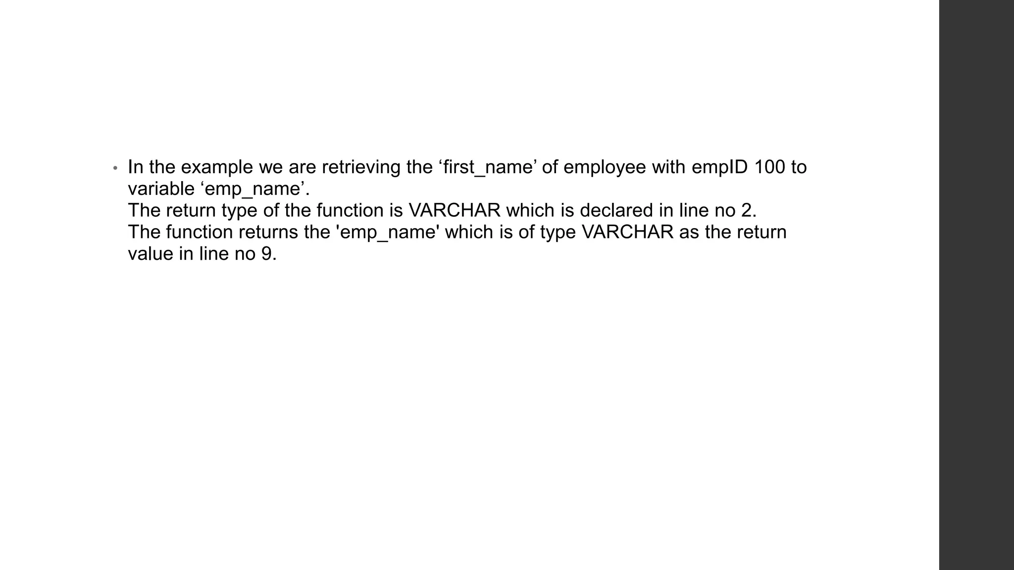 • In the example we are retrieving the ‘first_name’ of employee with empID 100 to variable ‘emp_name’. The return type of the function is VARCHAR which is declared in line no 2. The function returns the 'emp_name' which is of type VARCHAR as the return value in line no 9. 