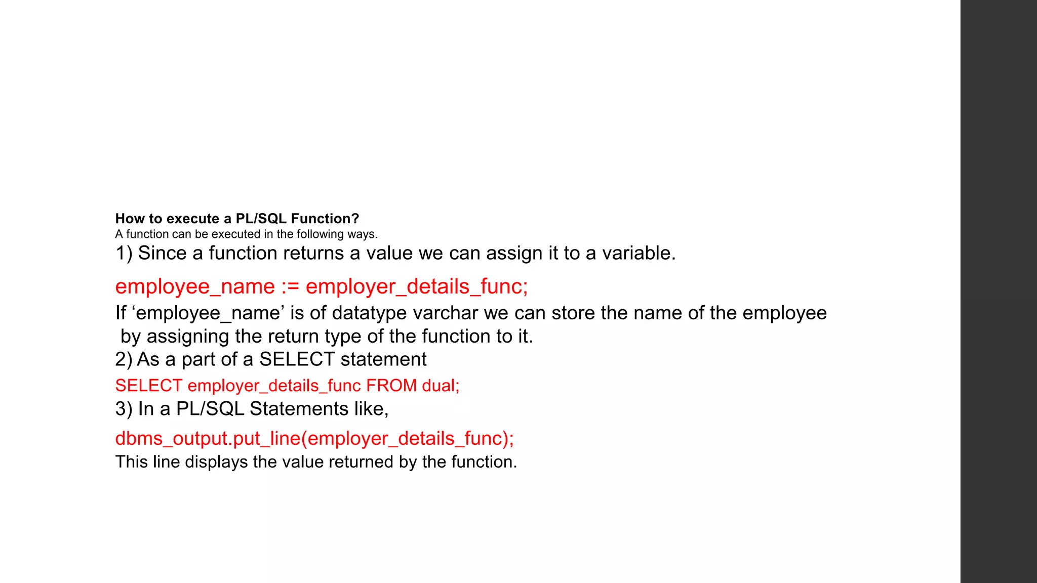 How to execute a PL/SQL Function? A function can be executed in the following ways. 1) Since a function returns a value we can assign it to a variable. employee_name := employer_details_func; If ‘employee_name’ is of datatype varchar we can store the name of the employee by assigning the return type of the function to it. 2) As a part of a SELECT statement SELECT employer_details_func FROM dual; 3) In a PL/SQL Statements like, dbms_output.put_line(employer_details_func); This line displays the value returned by the function. 