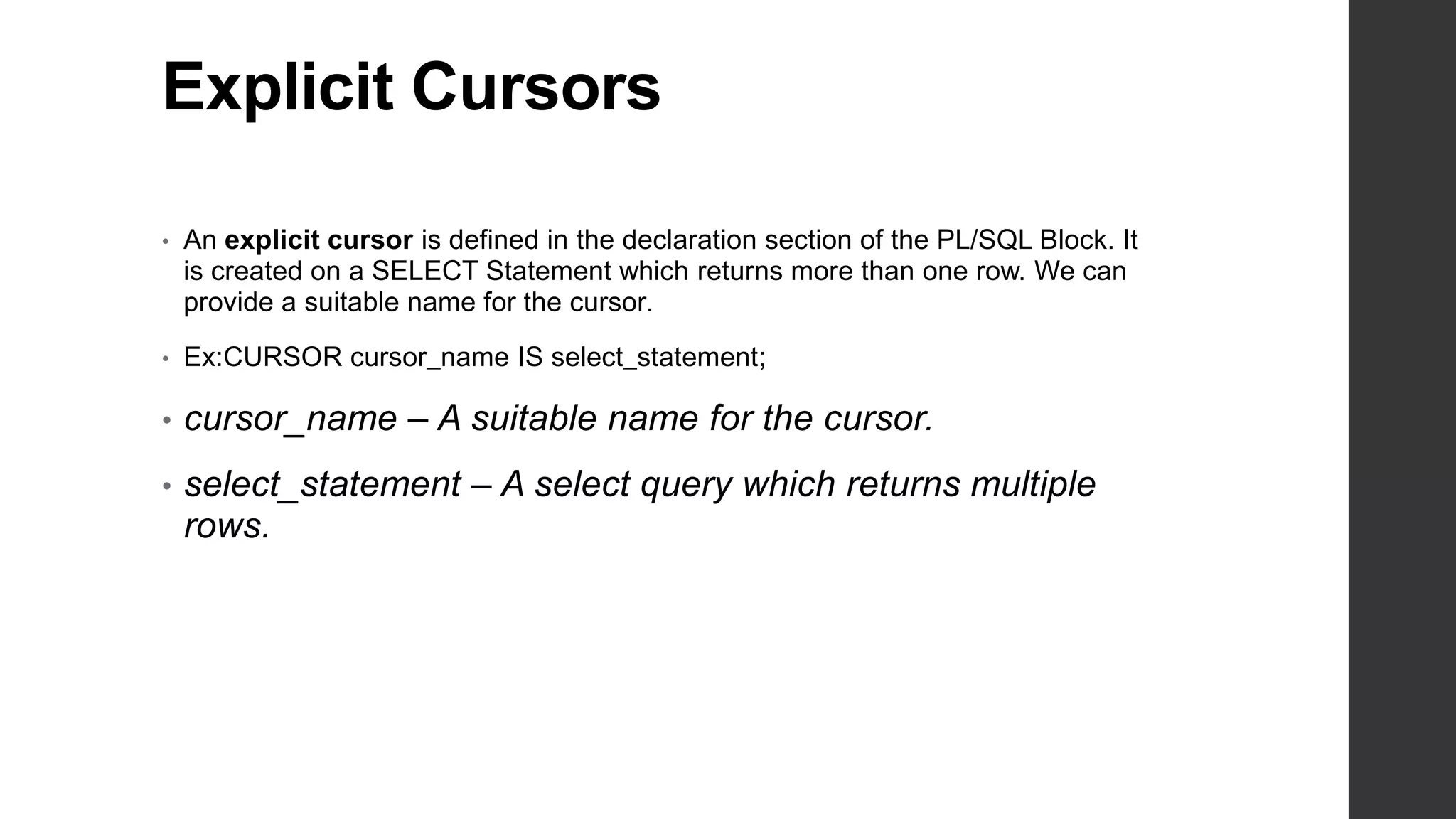 Explicit Cursors • An explicit cursor is defined in the declaration section of the PL/SQL Block. It is created on a SELECT Statement which returns more than one row. We can provide a suitable name for the cursor. • Ex:CURSOR cursor_name IS select_statement; • cursor_name – A suitable name for the cursor. • select_statement – A select query which returns multiple rows. 
