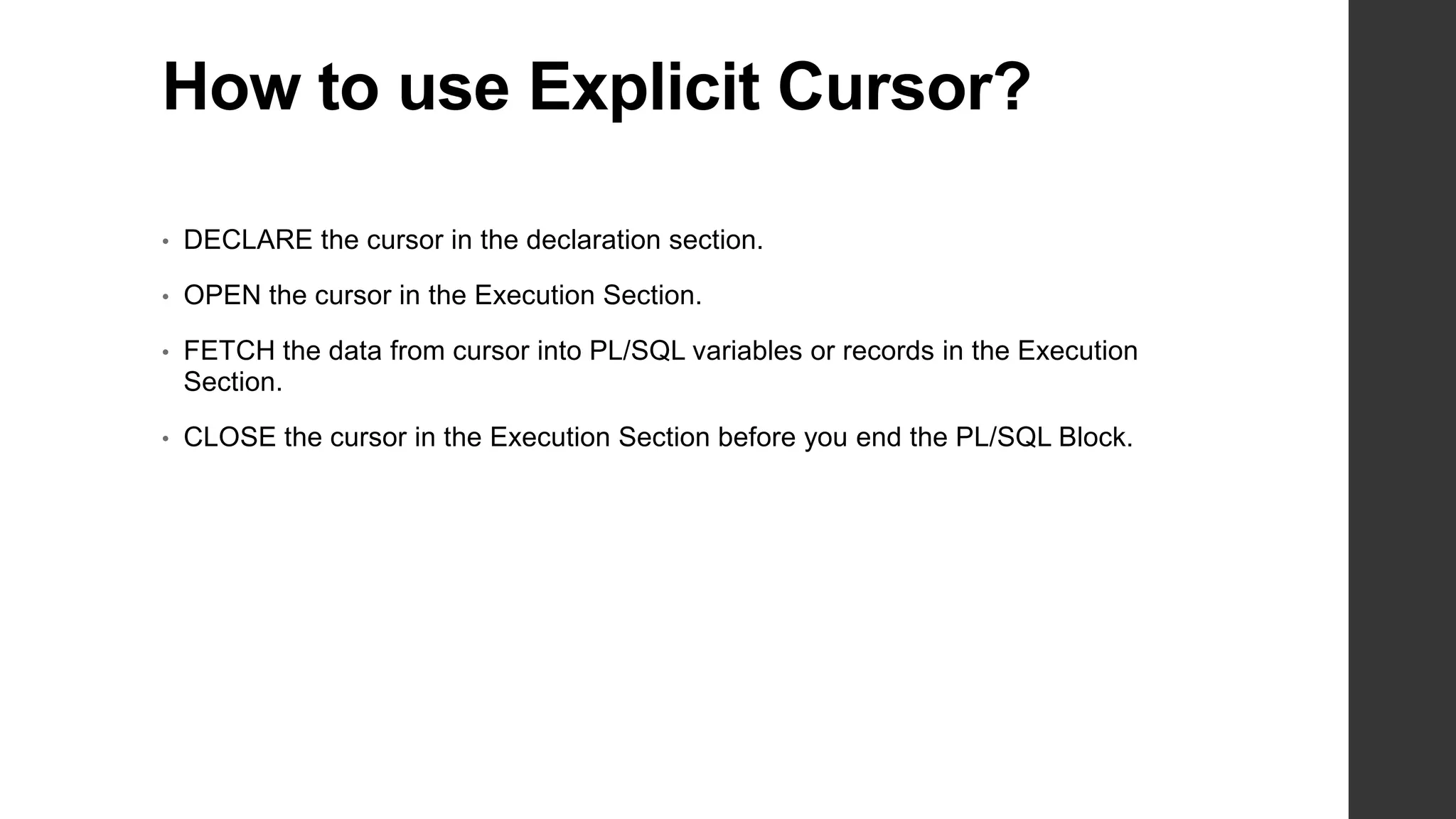 How to use Explicit Cursor? • DECLARE the cursor in the declaration section. • OPEN the cursor in the Execution Section. • FETCH the data from cursor into PL/SQL variables or records in the Execution Section. • CLOSE the cursor in the Execution Section before you end the PL/SQL Block. 