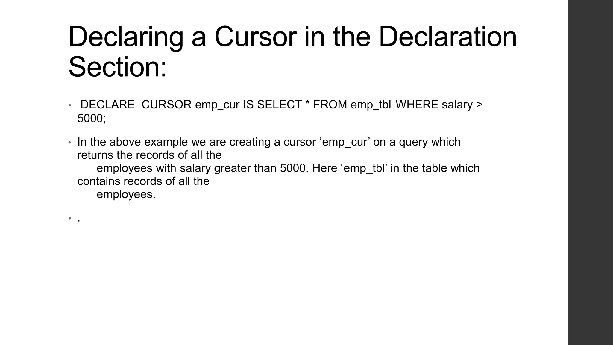 Declaring a Cursor in the Declaration Section: • DECLARE CURSOR emp_cur IS SELECT * FROM emp_tbl WHERE salary > 5000; • In the above example we are creating a cursor ‘emp_cur’ on a query which returns the records of all the employees with salary greater than 5000. Here ‘emp_tbl’ in the table which contains records of all the employees. • . 