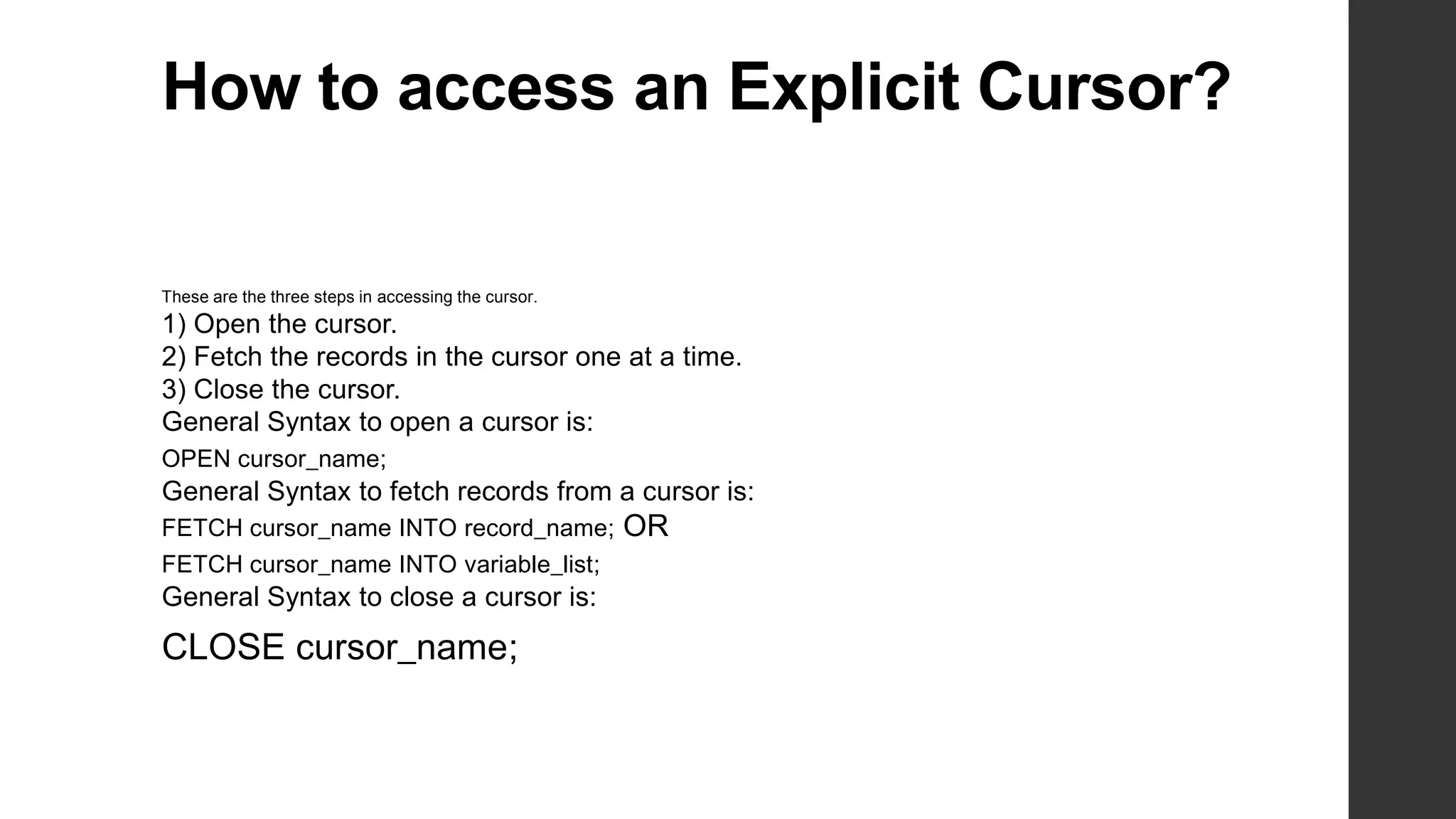 How to access an Explicit Cursor? These are the three steps in accessing the cursor. 1) Open the cursor. 2) Fetch the records in the cursor one at a time. 3) Close the cursor. General Syntax to open a cursor is: OPEN cursor_name; General Syntax to fetch records from a cursor is: FETCH cursor_name INTO record_name; FETCH cursor_name INTO variable_list; General Syntax to close a cursor is: CLOSE cursor_name; OR 
