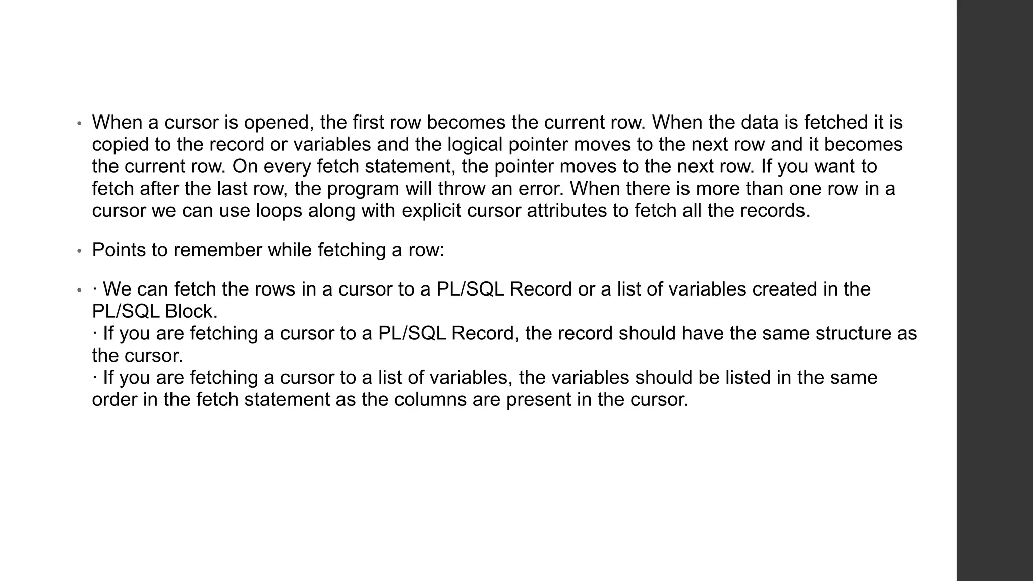 • When a cursor is opened, the first row becomes the current row. When the data is fetched it is copied to the record or variables and the logical pointer moves to the next row and it becomes the current row. On every fetch statement, the pointer moves to the next row. If you want to fetch after the last row, the program will throw an error. When there is more than one row in a cursor we can use loops along with explicit cursor attributes to fetch all the records. • Points to remember while fetching a row: • · We can fetch the rows in a cursor to a PL/SQL Record or a list of variables created in the PL/SQL Block. · If you are fetching a cursor to a PL/SQL Record, the record should have the same structure as the cursor. · If you are fetching a cursor to a list of variables, the variables should be listed in the same order in the fetch statement as the columns are present in the cursor. 