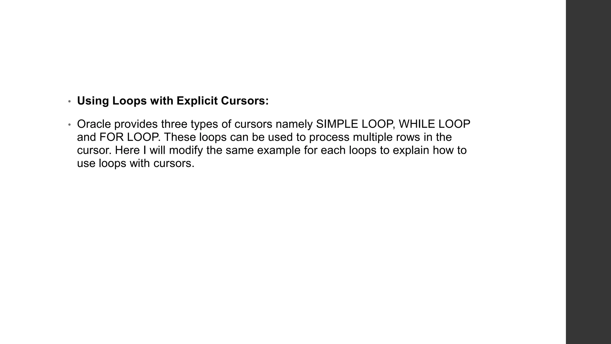• Using Loops with Explicit Cursors: • Oracle provides three types of cursors namely SIMPLE LOOP, WHILE LOOP and FOR LOOP. These loops can be used to process multiple rows in the cursor. Here I will modify the same example for each loops to explain how to use loops with cursors. 