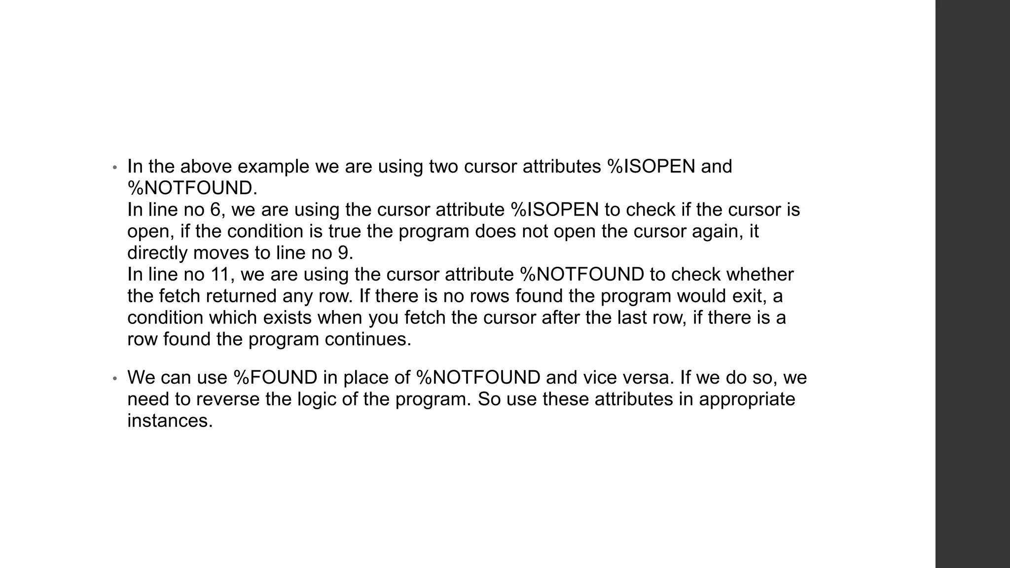 • In the above example we are using two cursor attributes %ISOPEN and %NOTFOUND. In line no 6, we are using the cursor attribute %ISOPEN to check if the cursor is open, if the condition is true the program does not open the cursor again, it directly moves to line no 9. In line no 11, we are using the cursor attribute %NOTFOUND to check whether the fetch returned any row. If there is no rows found the program would exit, a condition which exists when you fetch the cursor after the last row, if there is a row found the program continues. • We can use %FOUND in place of %NOTFOUND and vice versa. If we do so, we need to reverse the logic of the program. So use these attributes in appropriate instances. 