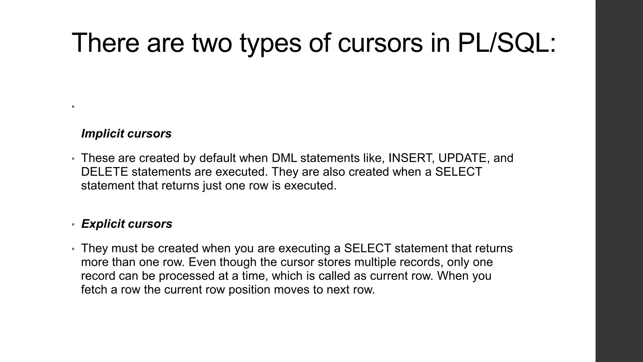 There are two types of cursors in PL/SQL: • Implicit cursors • These are created by default when DML statements like, INSERT, UPDATE, and DELETE statements are executed. They are also created when a SELECT statement that returns just one row is executed. • Explicit cursors • They must be created when you are executing a SELECT statement that returns more than one row. Even though the cursor stores multiple records, only one record can be processed at a time, which is called as current row. When you fetch a row the current row position moves to next row. 