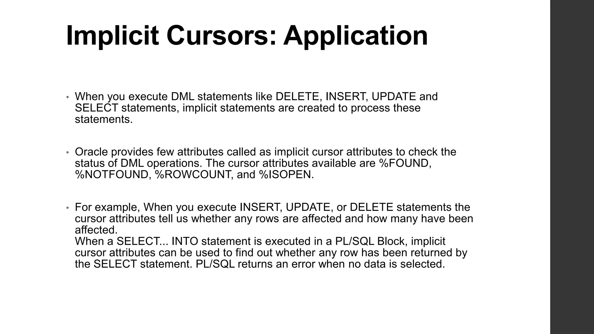 Implicit Cursors: Application • When you execute DML statements like DELETE, INSERT, UPDATE and SELECT statements, implicit statements are created to process these statements. • Oracle provides few attributes called as implicit cursor attributes to check the status of DML operations. The cursor attributes available are %FOUND, %NOTFOUND, %ROWCOUNT, and %ISOPEN. • For example, When you execute INSERT, UPDATE, or DELETE statements the cursor attributes tell us whether any rows are affected and how many have been affected. When a SELECT... INTO statement is executed in a PL/SQL Block, implicit cursor attributes can be used to find out whether any row has been returned by the SELECT statement. PL/SQL returns an error when no data is selected. 