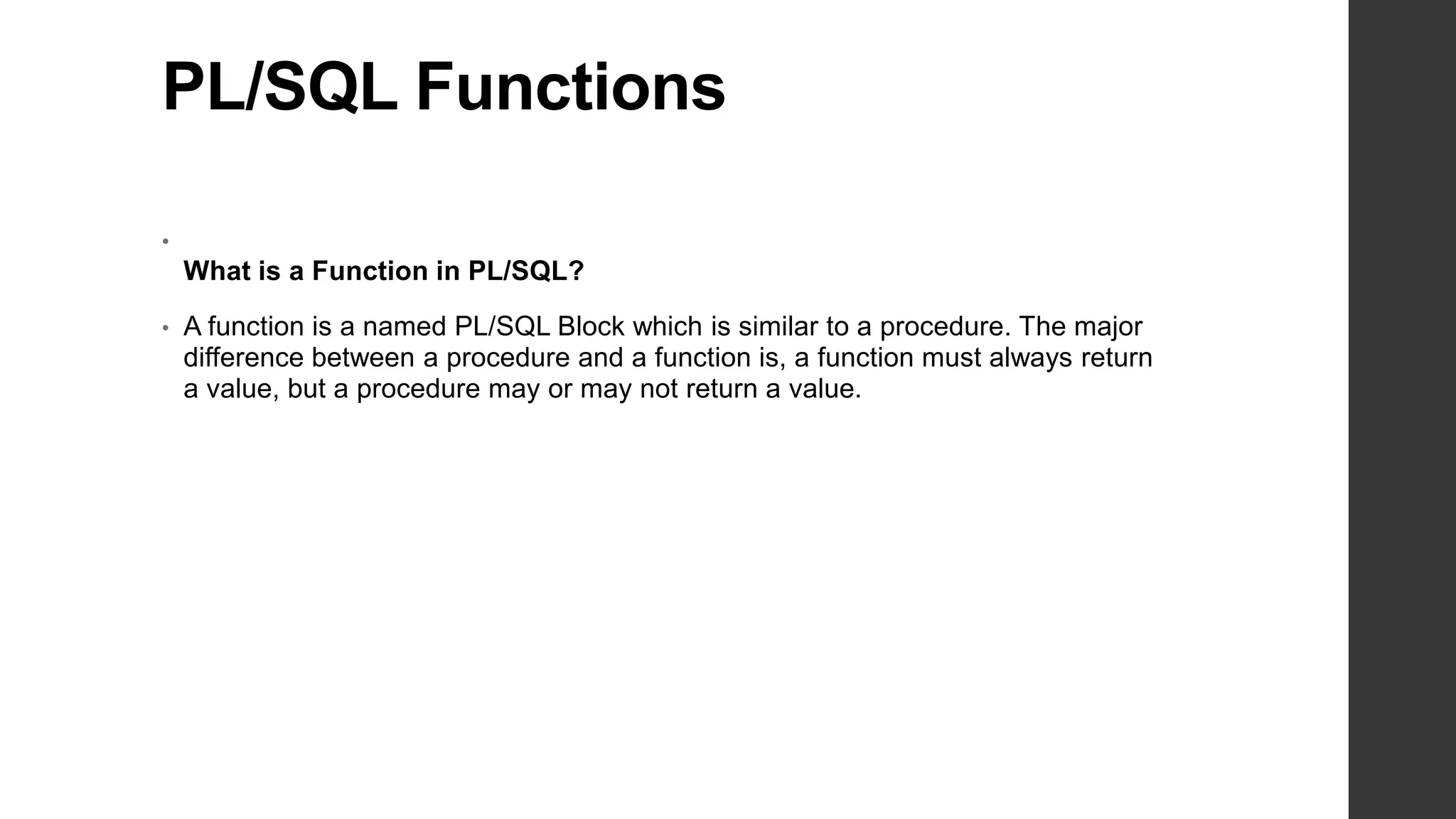PL/SQL Functions • What is a Function in PL/SQL? • A function is a named PL/SQL Block which is similar to a procedure. The major difference between a procedure and a function is, a function must always return a value, but a procedure may or may not return a value. 