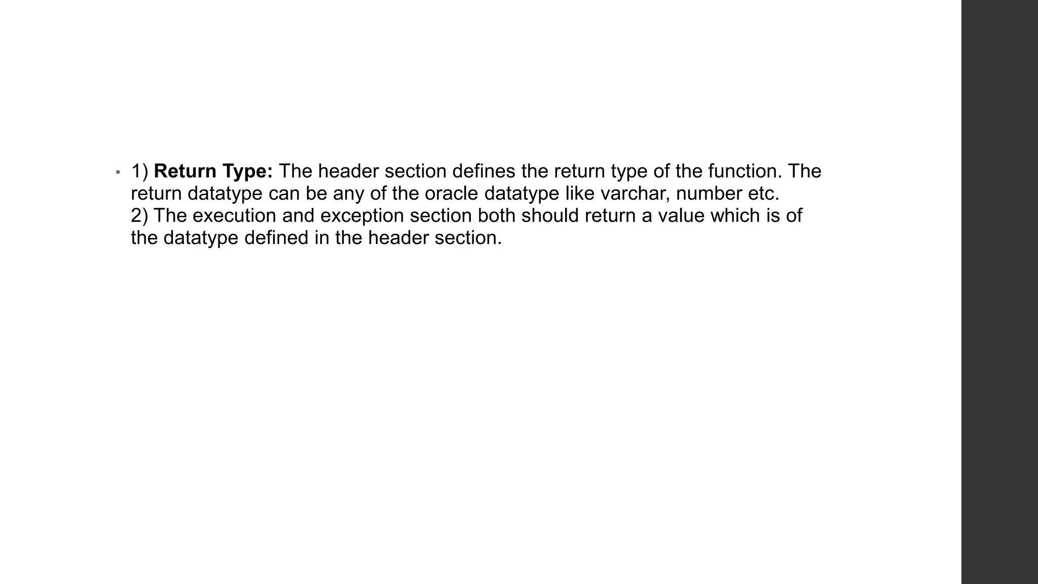 • 1) Return Type: The header section defines the return type of the function. The return datatype can be any of the oracle datatype like varchar, number etc. 2) The execution and exception section both should return a value which is of the datatype defined in the header section. 