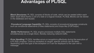 Advantages of PL/SQL
Block Structures: PL SQL consists of blocks of code, which can be nested within each
other. Each block forms a unit of a task or a logical module. PL/SQL Blocks can be stored
in the database and reused.
Procedural Language Capability: PL SQL consists of procedural language constructs
such as conditional statements (if else statements) and loops like (FOR loops).
Better Performance: PL SQL engine processes multiple SQL statements
simultaneously as a single block, thereby reducing network traffic.

Error Handling: PL/SQL handles errors or exceptions effectively during the execution of
a PL/SQL program. Once an exception is caught, specific actions can be taken
depending upon the type of the exception or it can be displayed to the user with a
message.

 