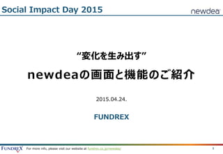For more info, please visit our website at fundrex.co.jp/newdea/ 1
“変化を生み出す”
newdeaの画面と機能のご紹介
2015.04.24.
FUNDREX
Social Impact Day 2015
 