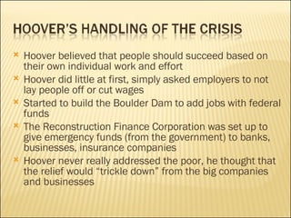 Hoover believed that people should succeed based on their own individual work and effort Hoover did little at first, simply asked employers to not lay people off or cut wages Started to build the Boulder Dam to add jobs with federal funds  The Reconstruction Finance Corporation was set up to give emergency funds (from the government) to banks, businesses, insurance companies Hoover never really addressed the poor, he thought that the relief would “trickle down” from the big companies and businesses 