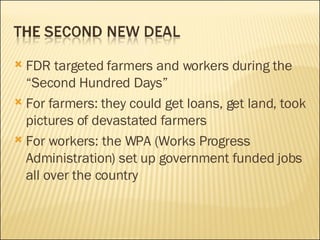FDR targeted farmers and workers during the “Second Hundred Days” For farmers: they could get loans, get land, took pictures of devastated farmers For workers: the WPA (Works Progress Administration) set up government funded jobs all over the country 