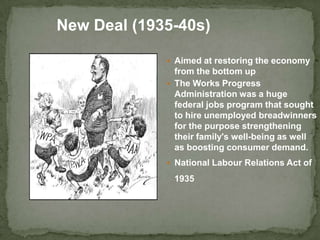  Aimed at restoring the economy
from the bottom up
 The Works Progress
Administration was a huge
federal jobs program that sought
to hire unemployed breadwinners
for the purpose strengthening
their family's well-being as well
as boosting consumer demand.
 National Labour Relations Act of
1935
New Deal (1935-40s)
 